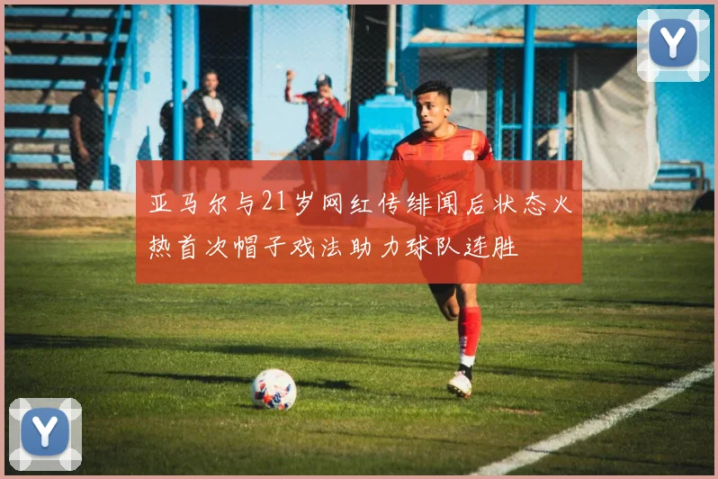 亚马尔与21岁网红传绯闻后状态火热首次帽子戏法助力球队连胜