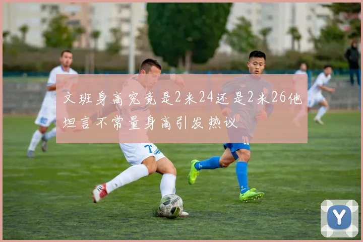 文班身高究竟是2米24还是2米26他坦言不常量身高引发热议
