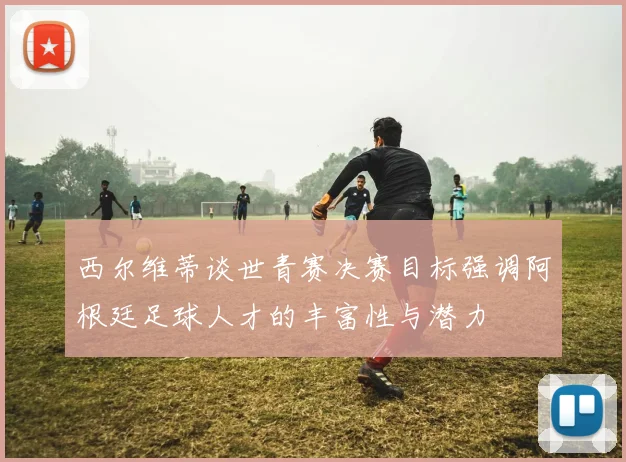 西尔维蒂谈世青赛决赛目标强调阿根廷足球人才的丰富性与潜力