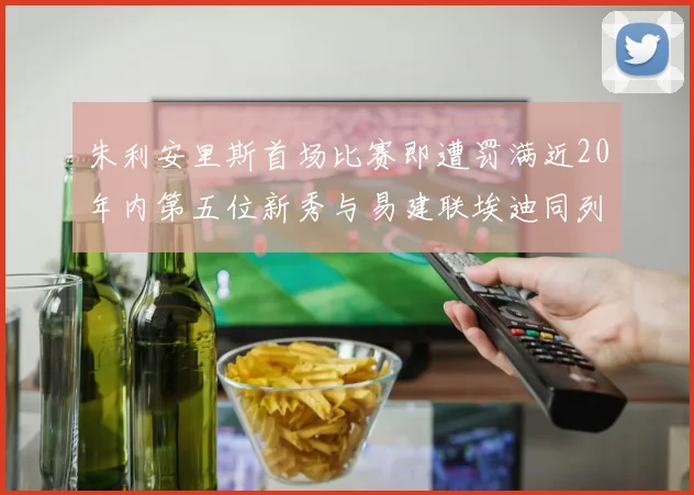 朱利安里斯首场比赛即遭罚满近20年内第五位新秀与易建联埃迪同列