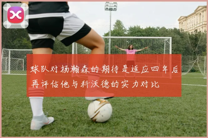 球队对杨瀚森的期待是适应四年后再评估他与科沃德的实力对比
