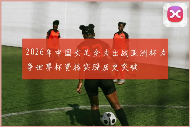 2026年中国女足全力出战亚洲杯力争世界杯资格实现历史突破
