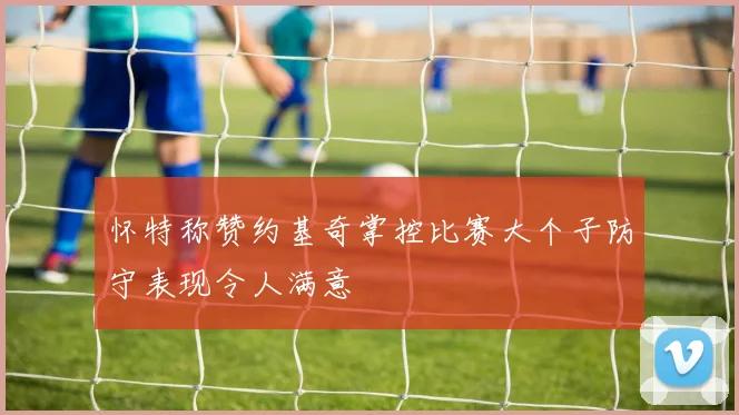 怀特称赞约基奇掌控比赛大个子防守表现令人满意