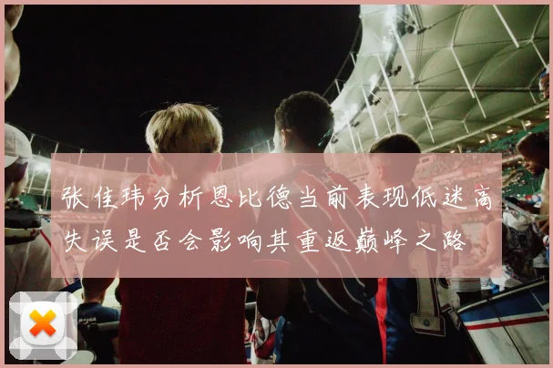 张佳玮分析恩比德当前表现低迷高失误是否会影响其重返巅峰之路