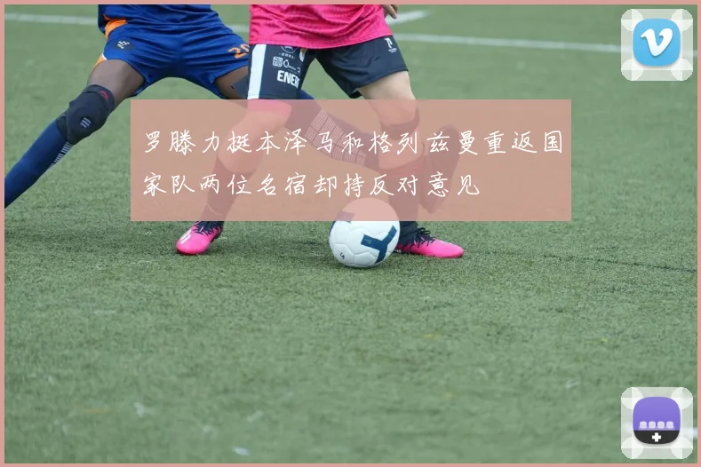 罗滕力挺本泽马和格列兹曼重返国家队两位名宿却持反对意见