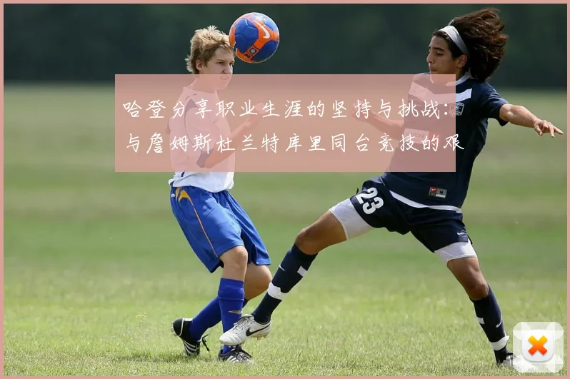 哈登分享职业生涯的坚持与挑战：与詹姆斯杜兰特库里同台竞技的艰辛