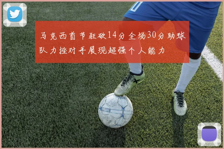 马克西首节狂砍14分全场30分助球队力挫对手展现超强个人能力