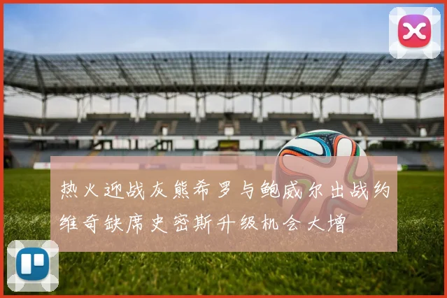 热火迎战灰熊希罗与鲍威尔出战约维奇缺席史密斯升级机会大增