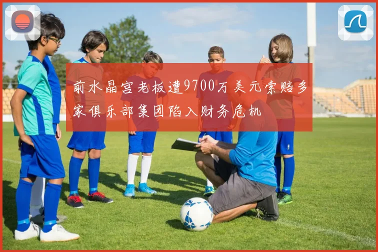 前水晶宫老板遭9700万美元索赔多家俱乐部集团陷入财务危机