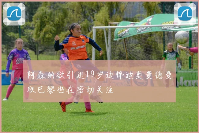阿森纳欲引进19岁边锋迪奥曼德曼联巴黎也在密切关注