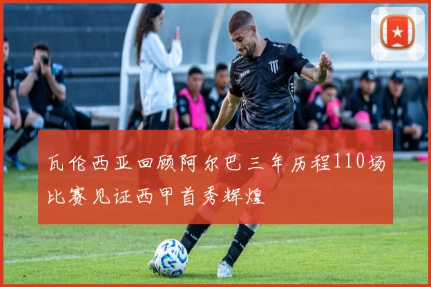 瓦伦西亚回顾阿尔巴三年历程110场比赛见证西甲首秀辉煌