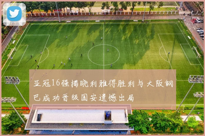 亚冠16强揭晓利雅得胜利与大阪钢巴成功晋级国安遗憾出局
