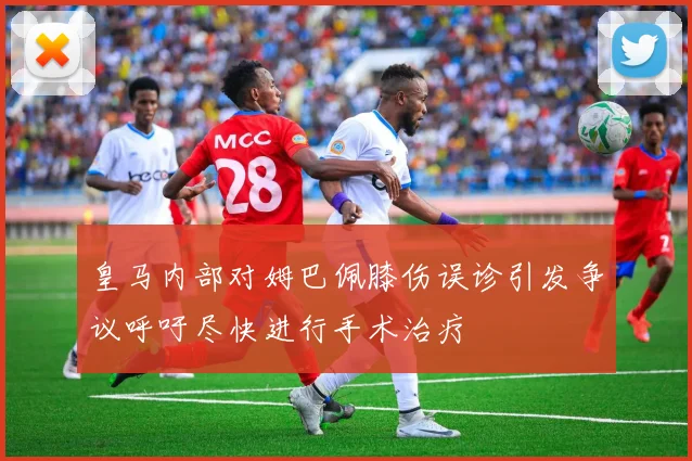 皇马内部对姆巴佩膝伤误诊引发争议呼吁尽快进行手术治疗