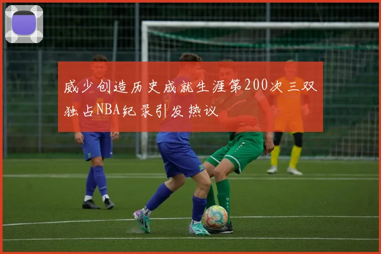 威少创造历史成就生涯第200次三双独占NBA纪录引发热议