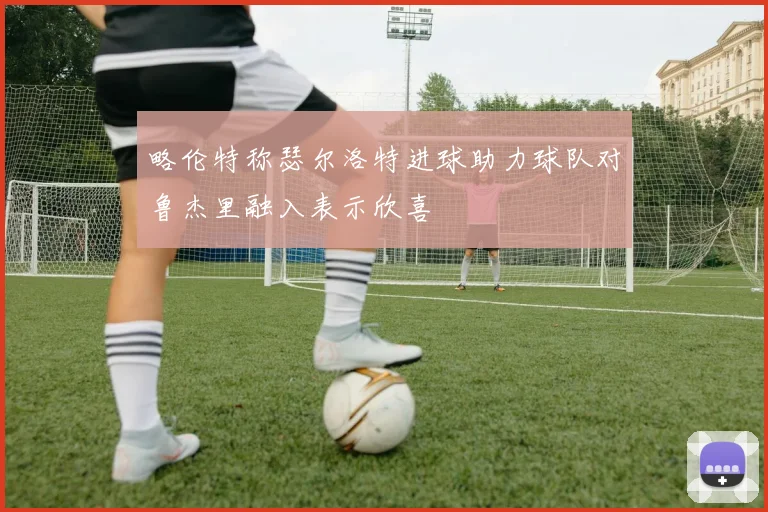 略伦特称瑟尔洛特进球助力球队对鲁杰里融入表示欣喜