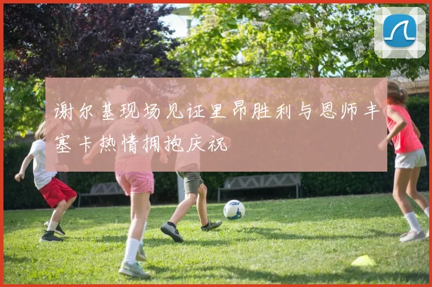 谢尔基现场见证里昂胜利与恩师丰塞卡热情拥抱庆祝