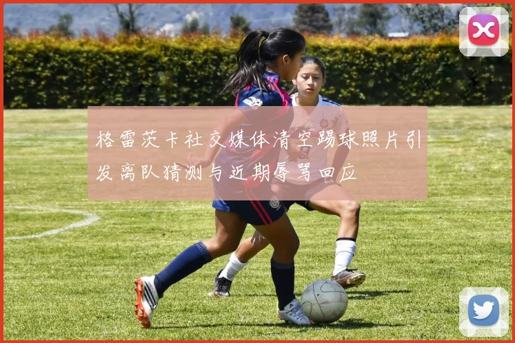 格雷茨卡社交媒体清空踢球照片引发离队猜测与近期辱骂回应
