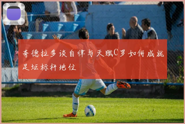 夸德拉多谈自律与天赋C罗如何成就足坛标杆地位