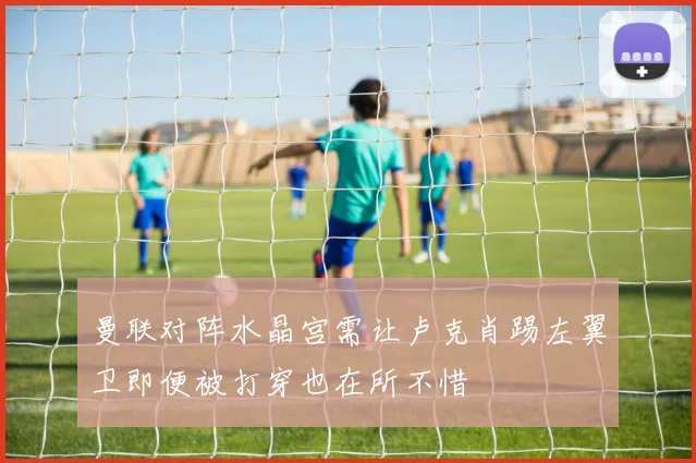 曼联对阵水晶宫需让卢克肖踢左翼卫即便被打穿也在所不惜