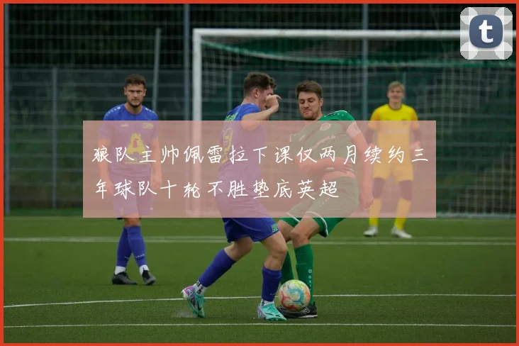 狼队主帅佩雷拉下课仅两月续约三年球队十轮不胜垫底英超