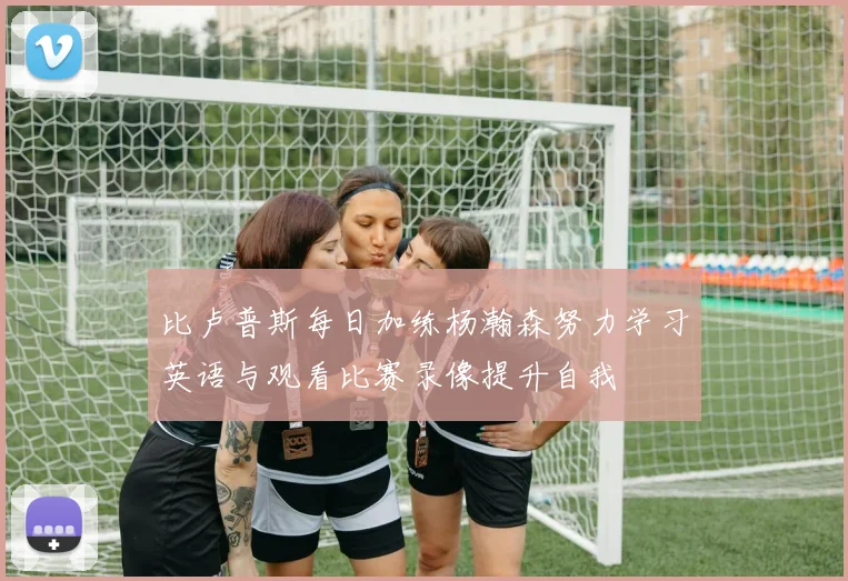 比卢普斯每日加练杨瀚森努力学习英语与观看比赛录像提升自我