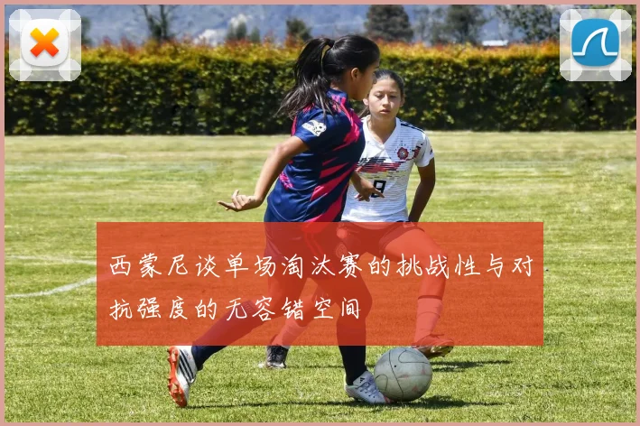 西蒙尼谈单场淘汰赛的挑战性与对抗强度的无容错空间